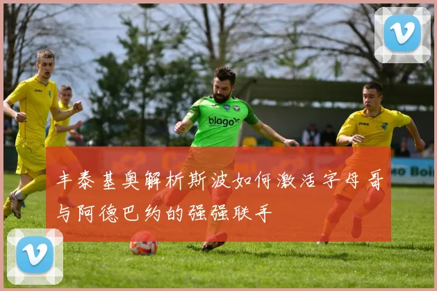 丰泰基奥解析斯波如何激活字母哥与阿德巴约的强强联手
