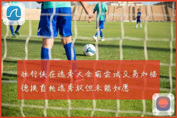 独行侠在选秀大会前尝试交易加福德换首轮选秀权但未能如愿