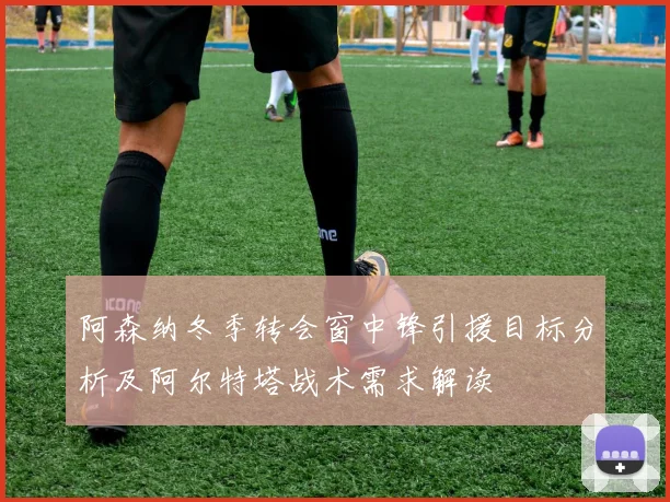 阿森纳冬季转会窗中锋引援目标分析及阿尔特塔战术需求解读