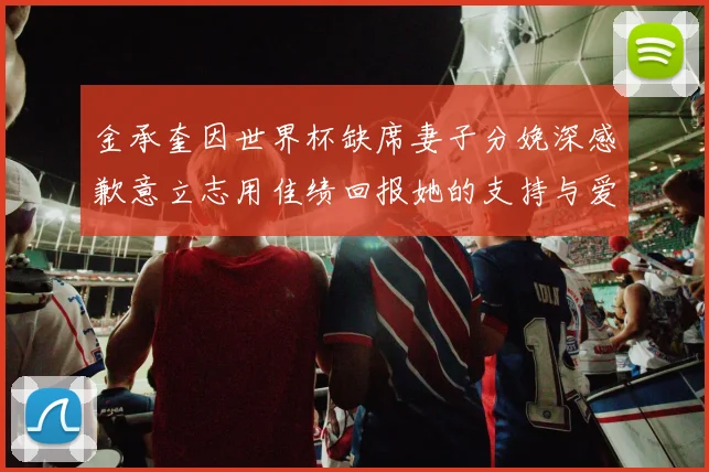 金承奎因世界杯缺席妻子分娩深感歉意立志用佳绩回报她的支持与爱