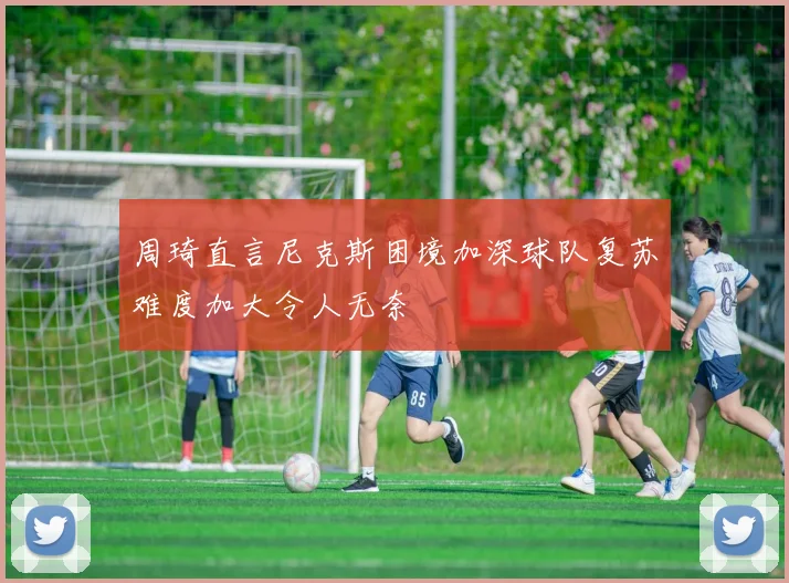 周琦直言尼克斯困境加深球队复苏难度加大令人无奈