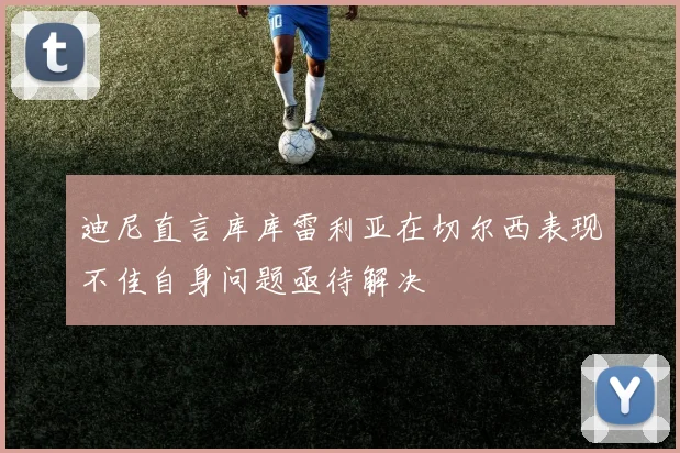 迪尼直言库库雷利亚在切尔西表现不佳自身问题亟待解决