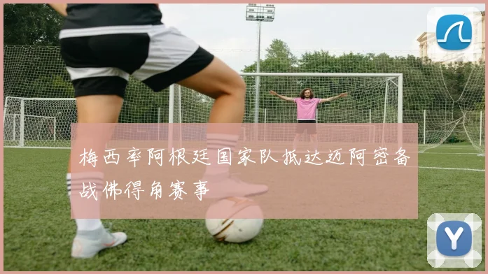 梅西率阿根廷国家队抵达迈阿密备战佛得角赛事