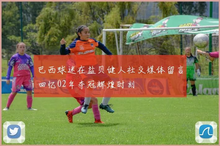 巴西球迷在盐贝健人社交媒体留言回忆02年夺冠辉煌时刻