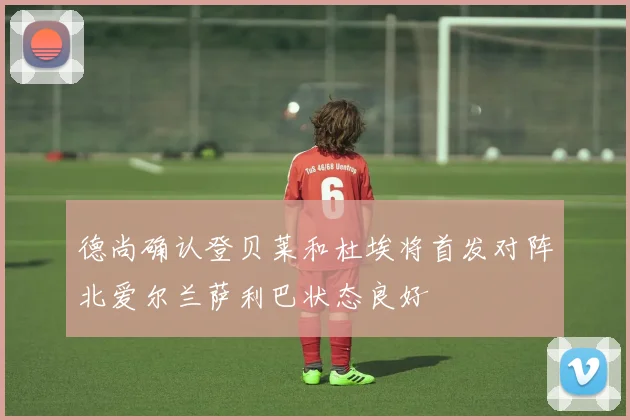 德尚确认登贝莱和杜埃将首发对阵北爱尔兰萨利巴状态良好