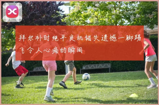 拜尔补时绝平良机错失遗憾一脚踢飞令人心痛的瞬间