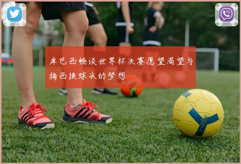 库巴西畅谈世界杯决赛愿望渴望与梅西换球衣的梦想