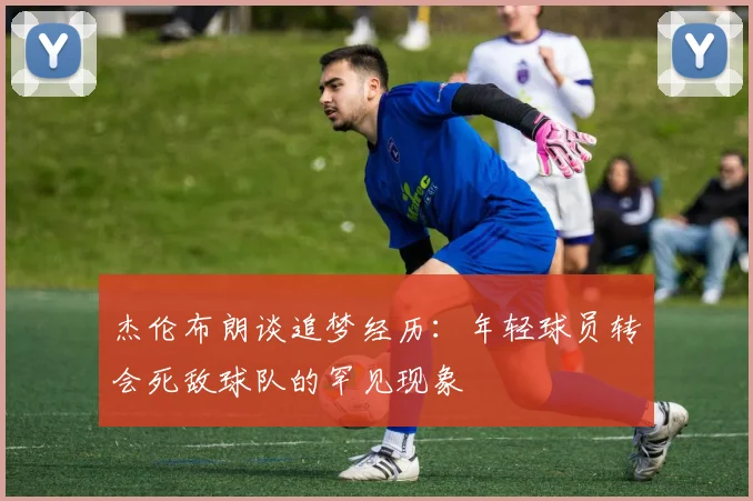 杰伦布朗谈追梦经历：年轻球员转会死敌球队的罕见现象