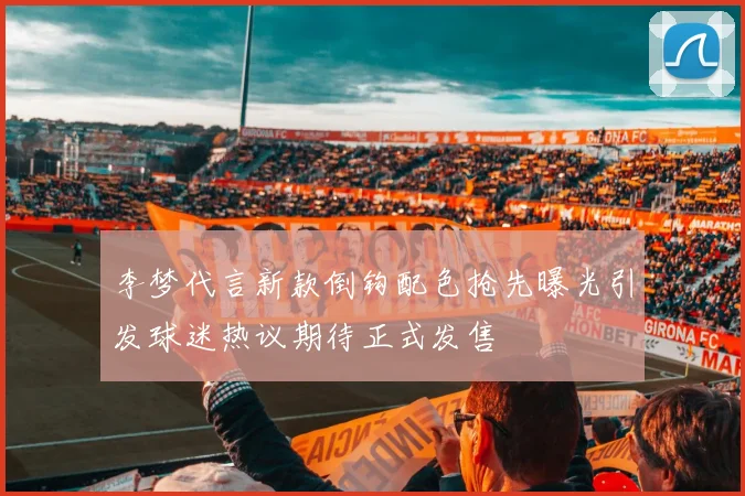 李梦代言新款倒钩配色抢先曝光引发球迷热议期待正式发售