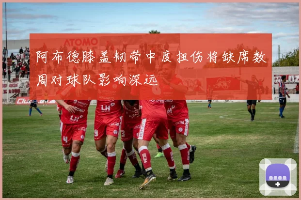 阿布德膝盖韧带中度扭伤将缺席数周对球队影响深远