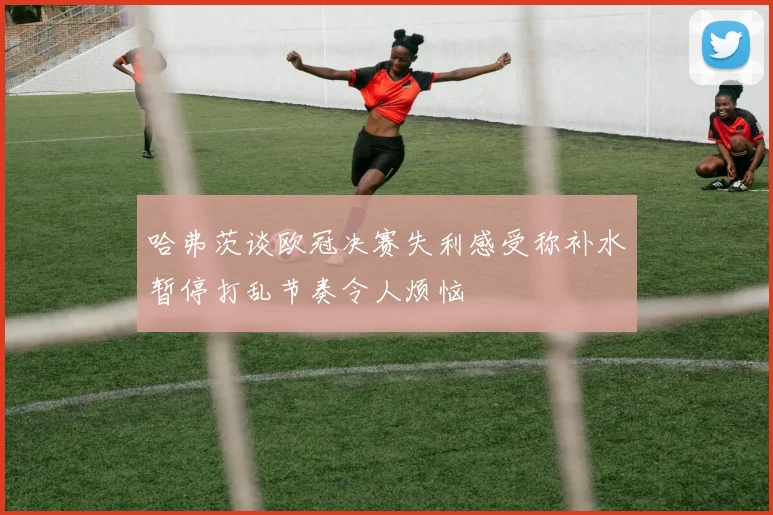 哈弗茨谈欧冠决赛失利感受称补水暂停打乱节奏令人烦恼