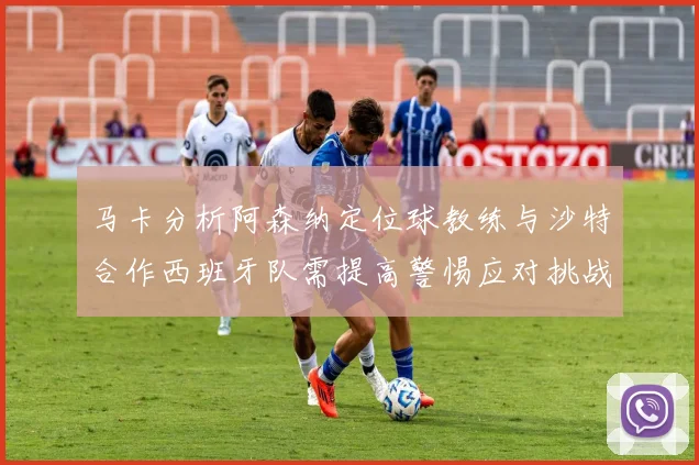 马卡分析阿森纳定位球教练与沙特合作西班牙队需提高警惕应对挑战