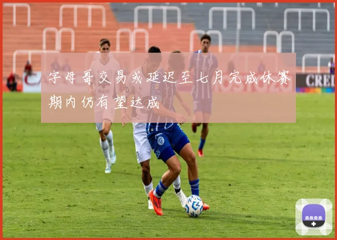 字母哥交易或延迟至七月完成休赛期内仍有望达成